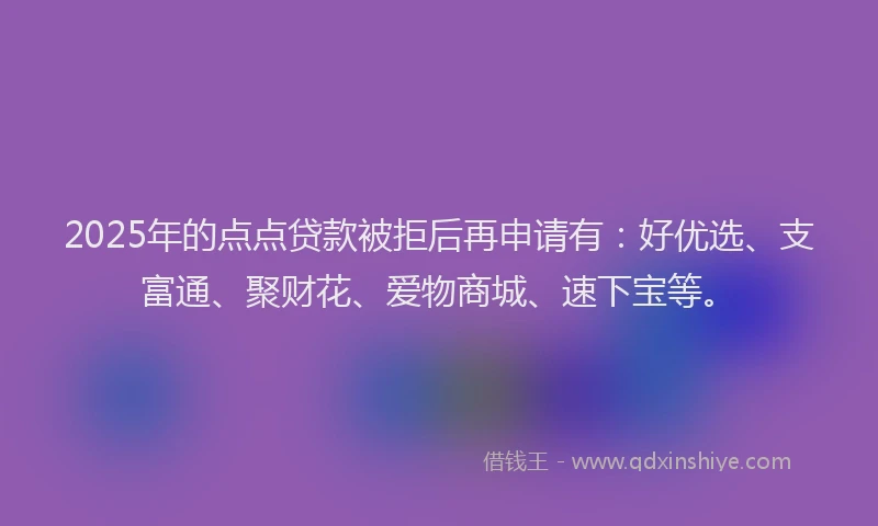 2025年的点点贷款被拒后再申请有：好优选、支富通、聚财花、爱物商城、速下宝等。