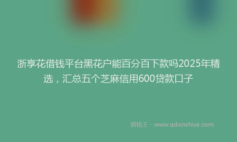 浙享花借钱平台黑花户能百分百下款吗2025年精选，汇总五个芝麻信用600贷款口子