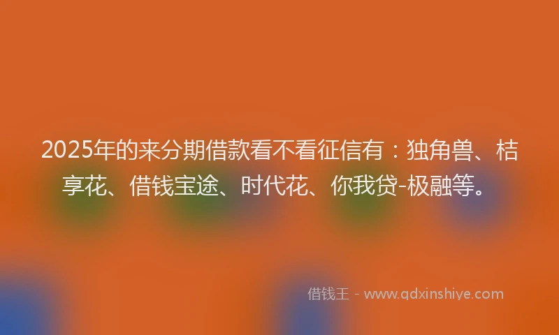 2025年的来分期借款看不看征信有：独角兽、桔享花、借钱宝途、时代花、你我贷-极融等。