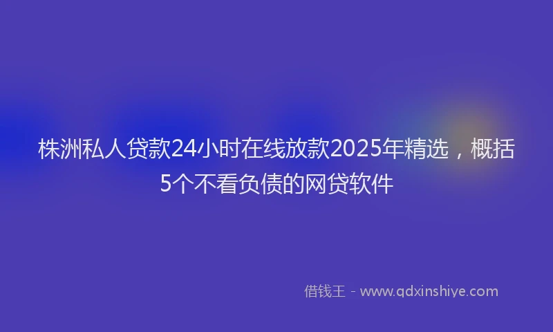 株洲私人贷款24小时在线放款2025年精选，概括5个不看负债的网贷软件