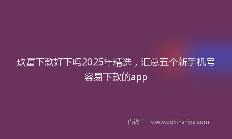 玖富下款好下吗2025年精选，汇总五个新手机号容易下款的app