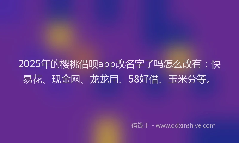 2025年的樱桃借呗app改名字了吗怎么改有：快易花、现金网、龙龙用、58好借、玉米分等。