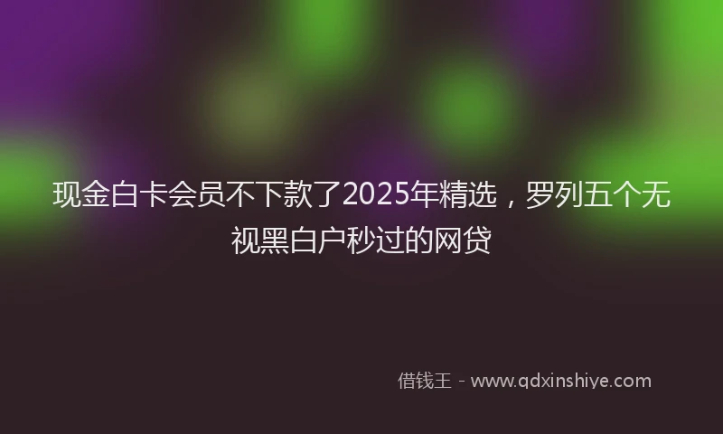 现金白卡会员不下款了2025年精选，罗列五个无视黑白户秒过的网贷