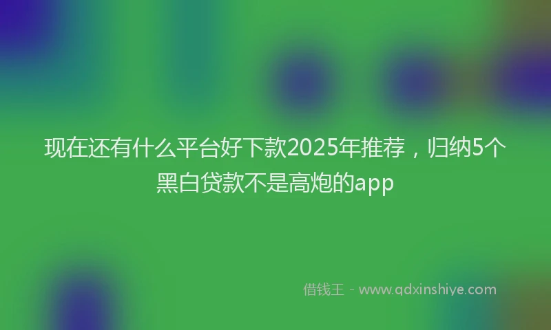 现在还有什么平台好下款2025年推荐，归纳5个黑白贷款不是高炮的app