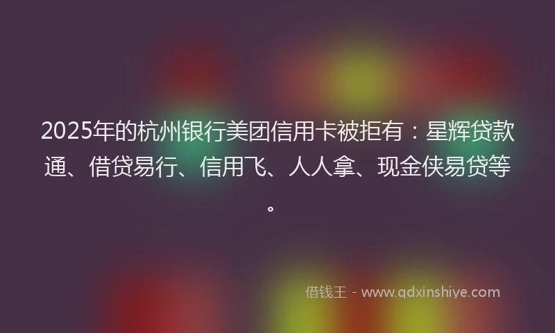 2025年的杭州银行美团信用卡被拒有：星辉贷款通、借贷易行、信用飞、人人拿、现金侠易贷等。