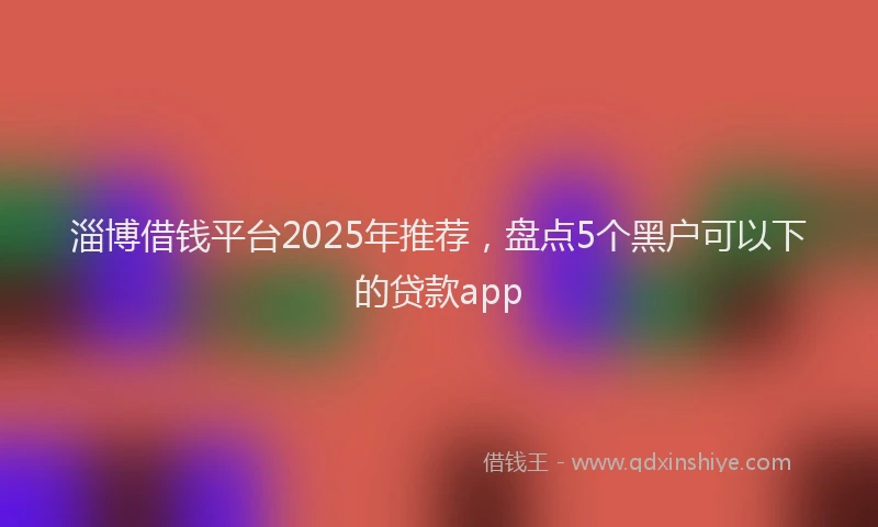 淄博借钱平台2025年推荐，盘点5个黑户可以下的贷款app