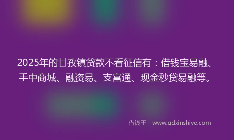 2025年的甘孜镇贷款不看征信有：借钱宝易融、手中商城、融资易、支富通、现金秒贷易融等。