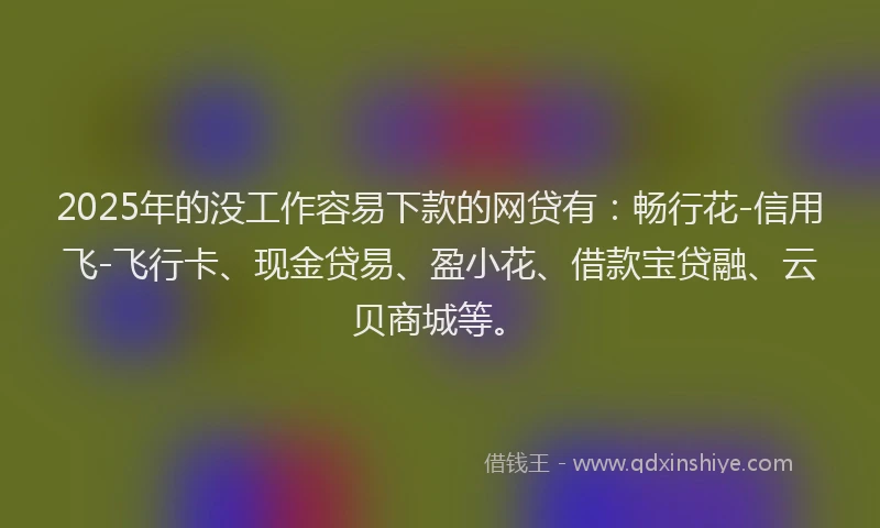 2025年的没工作容易下款的网贷有：畅行花-信用飞-飞行卡、现金贷易、盈小花、借款宝贷融、云贝商城等。