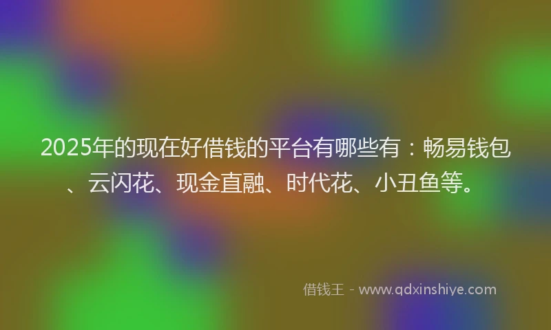 2025年的现在好借钱的平台有哪些有：畅易钱包、云闪花、现金直融、时代花、小丑鱼等。
