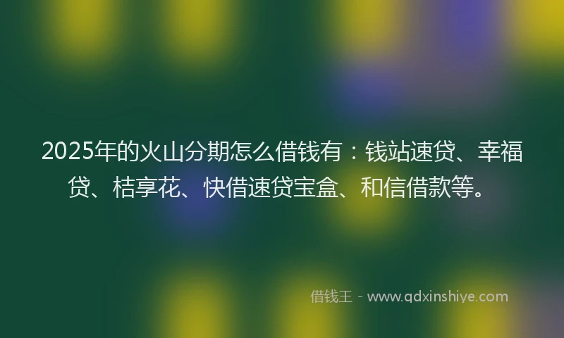 2025年的火山分期怎么借钱有：钱站速贷、幸福贷、桔享花、快借速贷宝盒、和信借款等。