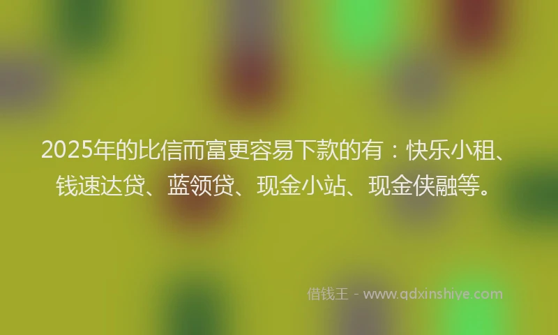 2025年的比信而富更容易下款的有：快乐小租、钱速达贷、蓝领贷、现金小站、现金侠融等。