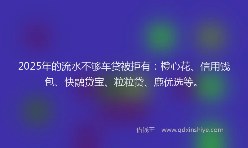 2025年的流水不够车贷被拒有：橙心花、信用钱包、快融贷宝、粒粒贷、鹿优选等。