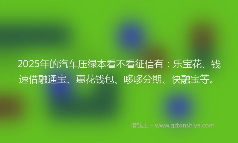 2025年的汽车压绿本看不看征信有：乐宝花、钱速借融通宝、惠花钱包、哆哆分期、快融宝等。