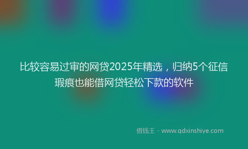 比较容易过审的网贷2025年精选，归纳5个征信瑕疵也能借网贷轻松下款的软件