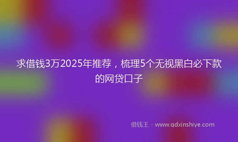 求借钱3万2025年推荐，梳理5个无视黑白必下款的网贷口子