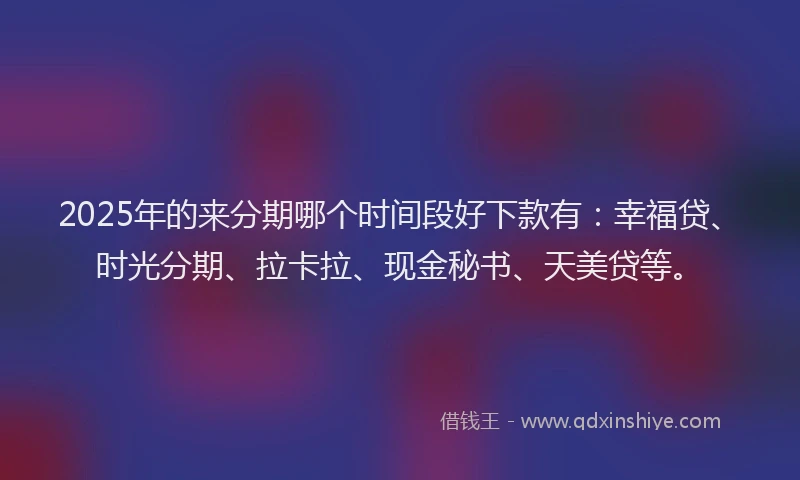 2025年的来分期哪个时间段好下款有：幸福贷、时光分期、拉卡拉、现金秘书、天美贷等。