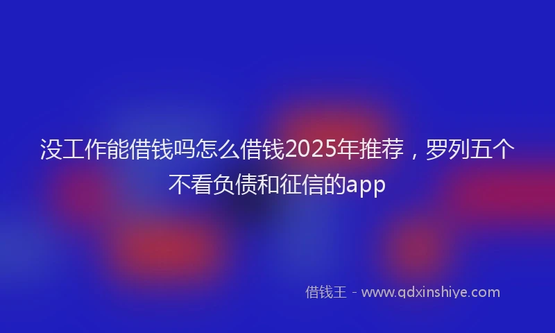 没工作能借钱吗怎么借钱2025年推荐，罗列五个不看负债和征信的app