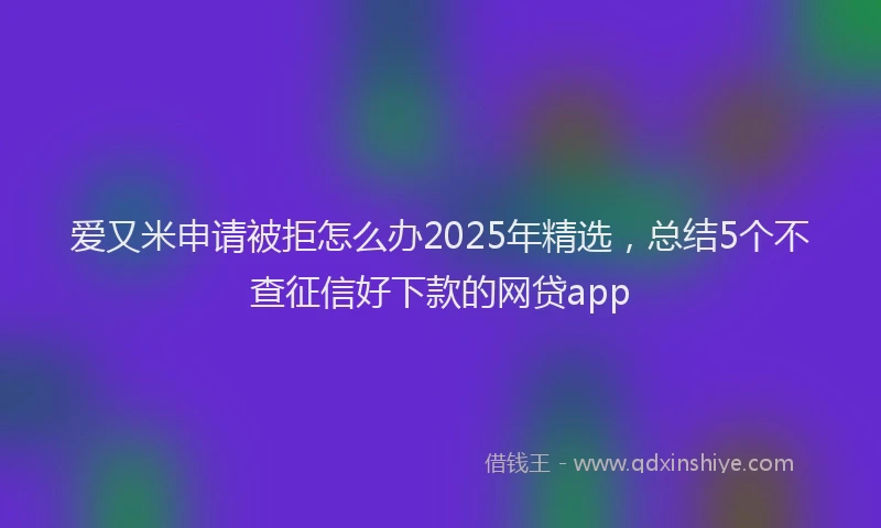 爱又米申请被拒怎么办2025年精选，总结5个不查征信好下款的网贷app