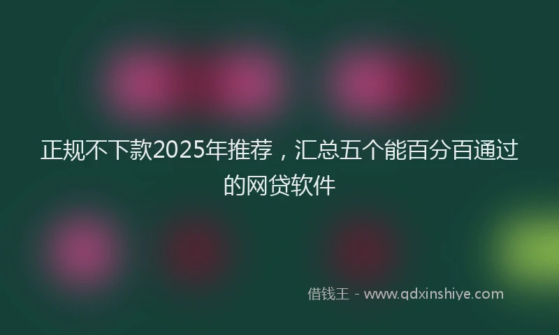 正规不下款2025年推荐，汇总五个能百分百通过的网贷软件