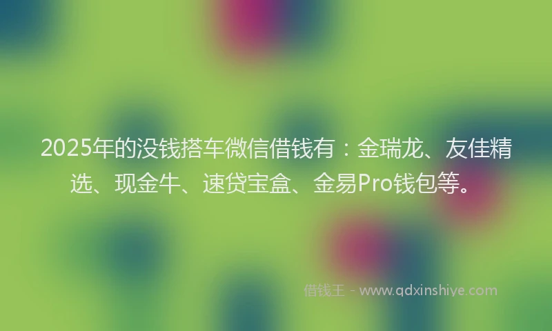 2025年的没钱搭车微信借钱有：金瑞龙、友佳精选、现金牛、速贷宝盒、金易Pro钱包等。