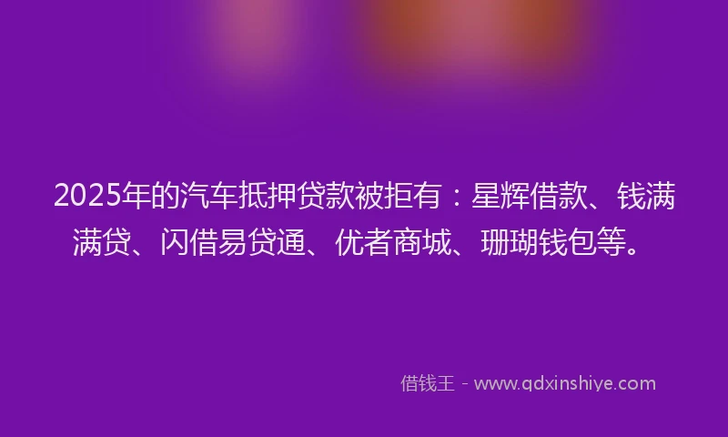 2025年的汽车抵押贷款被拒有：星辉借款、钱满满贷、闪借易贷通、优者商城、珊瑚钱包等。