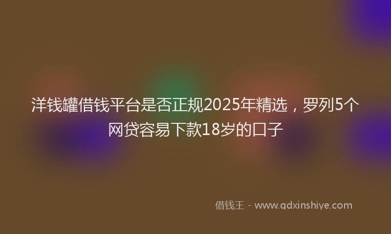 洋钱罐借钱平台是否正规2025年精选，罗列5个网贷容易下款18岁的口子