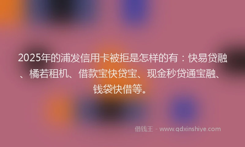 2025年的浦发信用卡被拒是怎样的有：快易贷融、橘若租机、借款宝快贷宝、现金秒贷通宝融、钱袋快借等。
