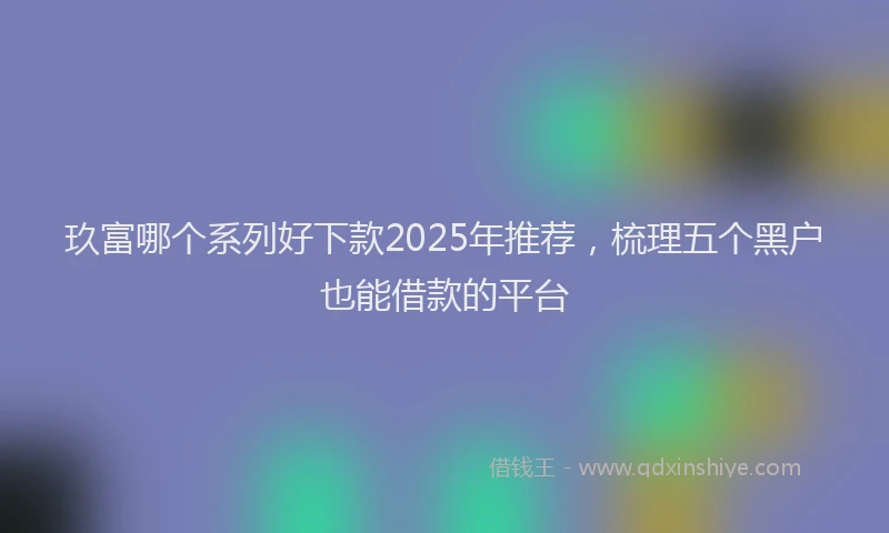 玖富哪个系列好下款2025年推荐，梳理五个黑户也能借款的平台