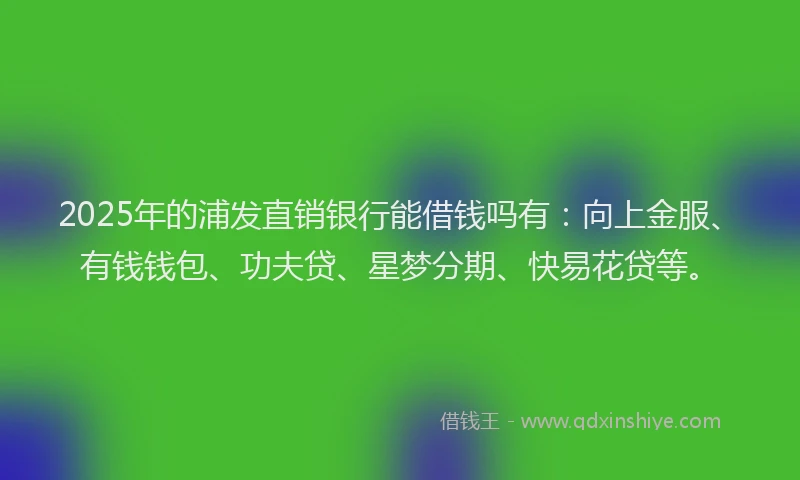 2025年的浦发直销银行能借钱吗有：向上金服、有钱钱包、功夫贷、星梦分期、快易花贷等。