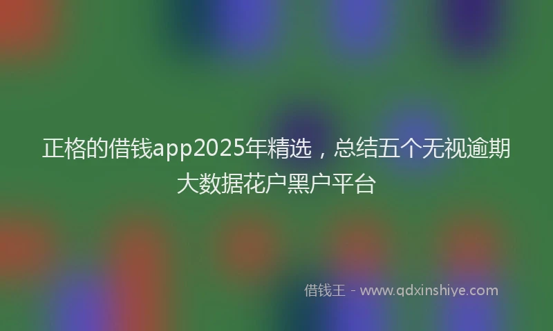 正格的借钱app2025年精选，总结五个无视逾期大数据花户黑户平台