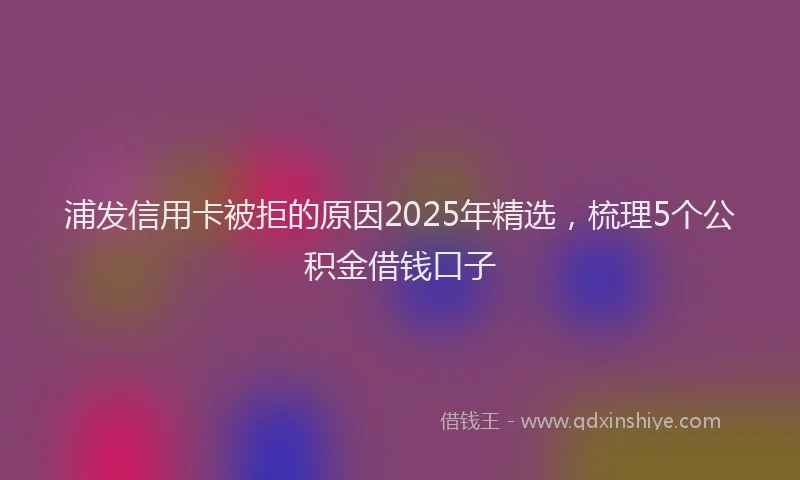 浦发信用卡被拒的原因2025年精选，梳理5个公积金借钱口子