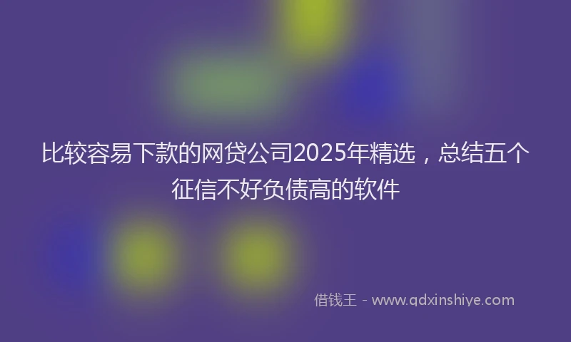 比较容易下款的网贷公司2025年精选，总结五个征信不好负债高的软件