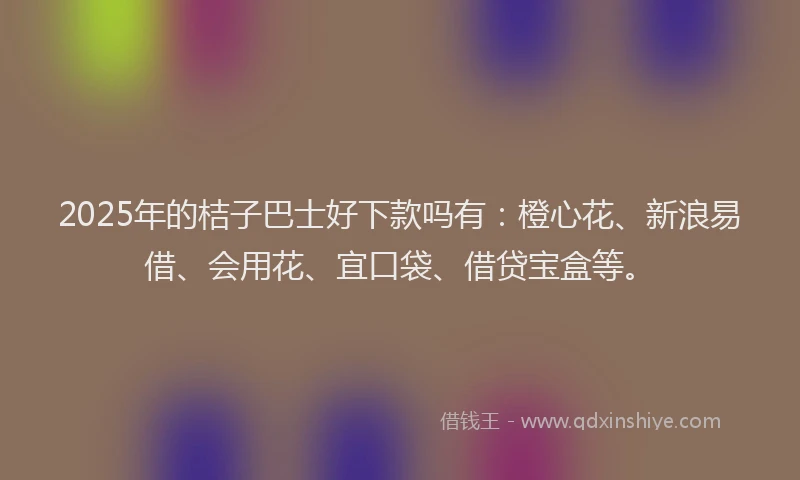 2025年的桔子巴士好下款吗有：橙心花、新浪易借、会用花、宜口袋、借贷宝盒等。