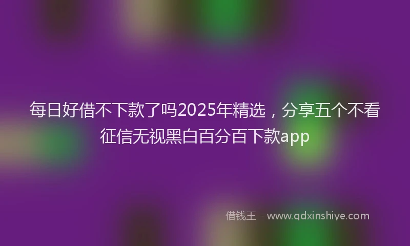 每日好借不下款了吗2025年精选，分享五个不看征信无视黑白百分百下款app