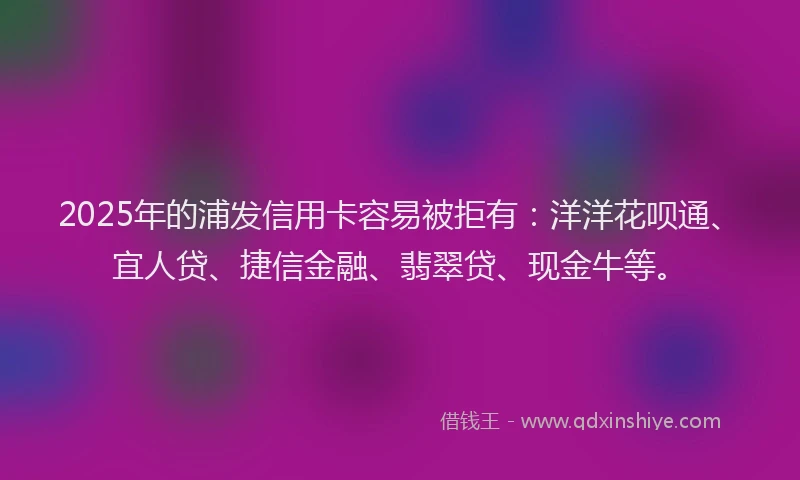 2025年的浦发信用卡容易被拒有：洋洋花呗通、宜人贷、捷信金融、翡翠贷、现金牛等。