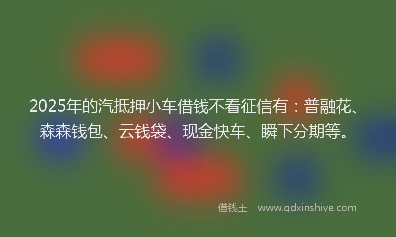 2025年的汽抵押小车借钱不看征信有：普融花、森森钱包、云钱袋、现金快车、瞬下分期等。