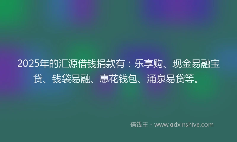 2025年的汇源借钱捐款有：乐享购、现金易融宝贷、钱袋易融、惠花钱包、涌泉易贷等。