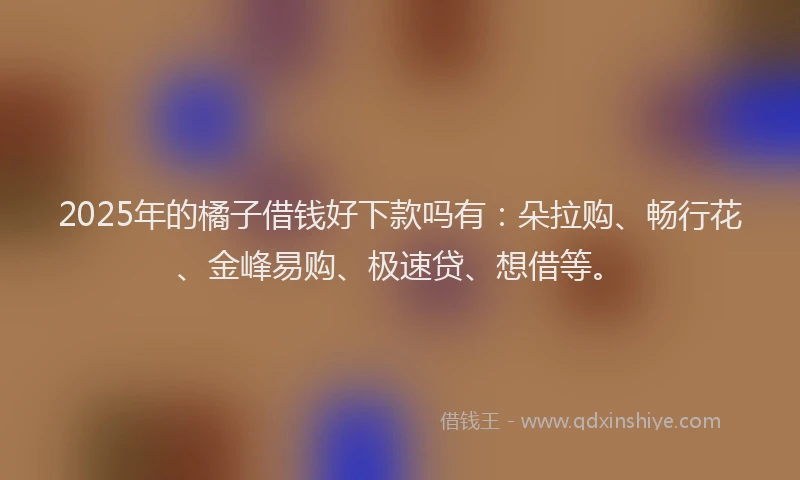 2025年的橘子借钱好下款吗有：朵拉购、畅行花、金峰易购、极速贷、想借等。