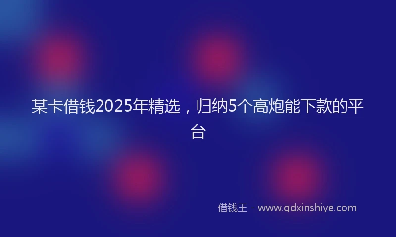 某卡借钱2025年精选，归纳5个高炮能下款的平台