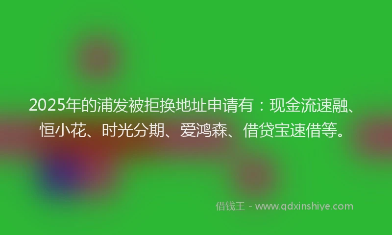 2025年的浦发被拒换地址申请有：现金流速融、恒小花、时光分期、爱鸿森、借贷宝速借等。