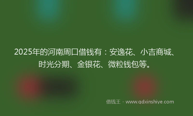 2025年的河南周口借钱有：安逸花、小吉商城、时光分期、金银花、微粒钱包等。