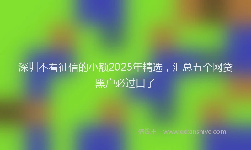 深圳不看征信的小额2025年精选，汇总五个网贷黑户必过口子