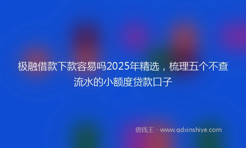 极融借款下款容易吗2025年精选，梳理五个不查流水的小额度贷款口子