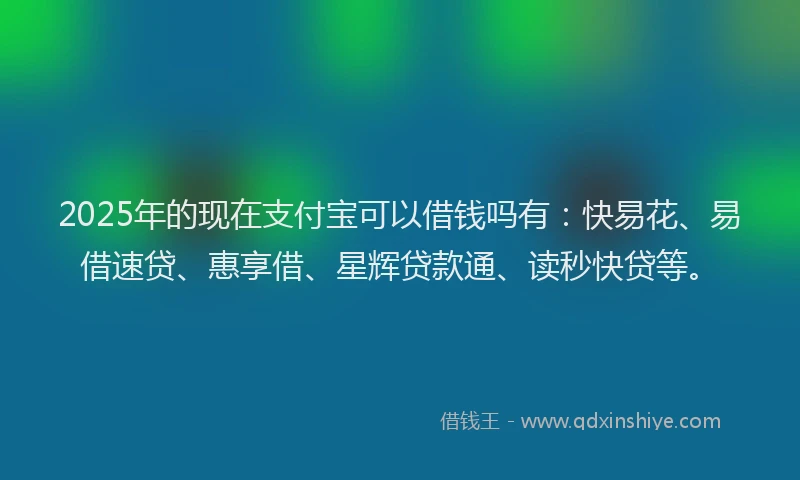 2025年的现在支付宝可以借钱吗有：快易花、易借速贷、惠享借、星辉贷款通、读秒快贷等。