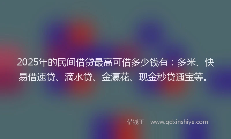 2025年的民间借贷最高可借多少钱有：多米、快易借速贷、滴水贷、金瀛花、现金秒贷通宝等。
