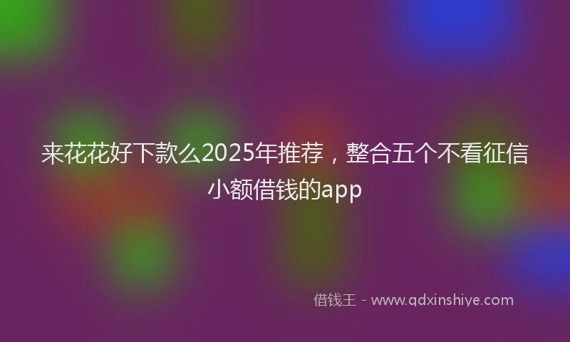 来花花好下款么2025年推荐，整合五个不看征信小额借钱的app