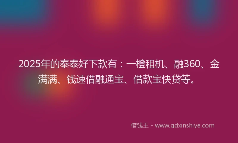 2025年的泰泰好下款有：一橙租机、融360、金满满、钱速借融通宝、借款宝快贷等。