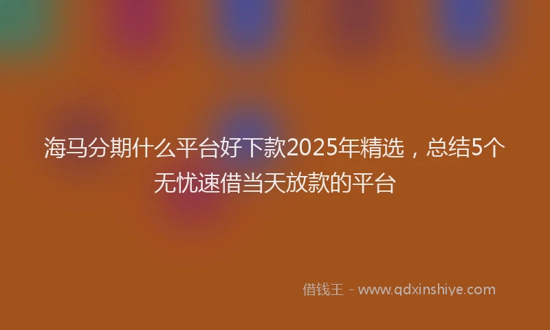 海马分期什么平台好下款2025年精选，总结5个无忧速借当天放款的平台