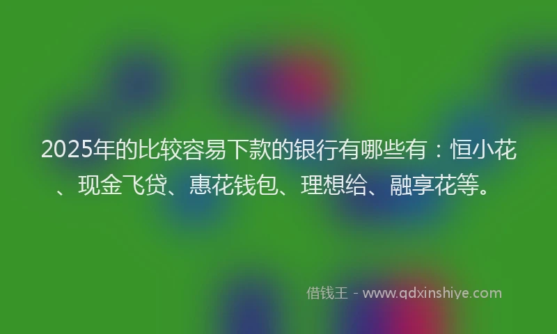 2025年的比较容易下款的银行有哪些有：恒小花、现金飞贷、惠花钱包、理想给、融享花等。
