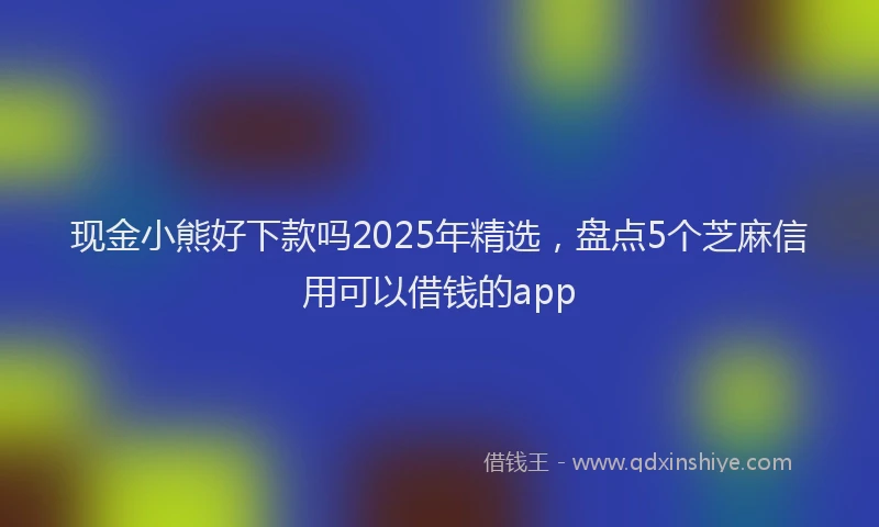 现金小熊好下款吗2025年精选，盘点5个芝麻信用可以借钱的app
